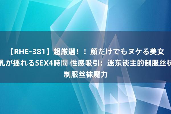 【RHE-381】超厳選！！顔だけでもヌケる美女の巨乳が揺れるSEX4時間 性感吸引：迷东谈主的制服丝袜魔力