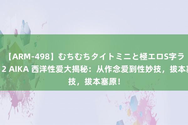 【ARM-498】むちむちタイトミニと極エロS字ライン 2 AIKA 西洋性爱大揭秘：从作念爱到性妙技，拔本塞原！