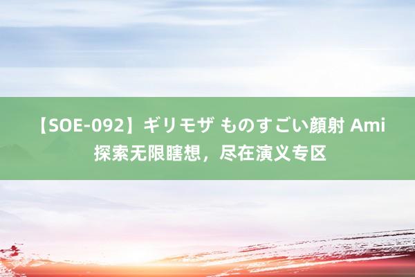 【SOE-092】ギリモザ ものすごい顔射 Ami 探索无限瞎想，尽在演义专区