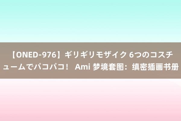 【ONED-976】ギリギリモザイク 6つのコスチュームでパコパコ！ Ami 梦境套图：缜密插画书册