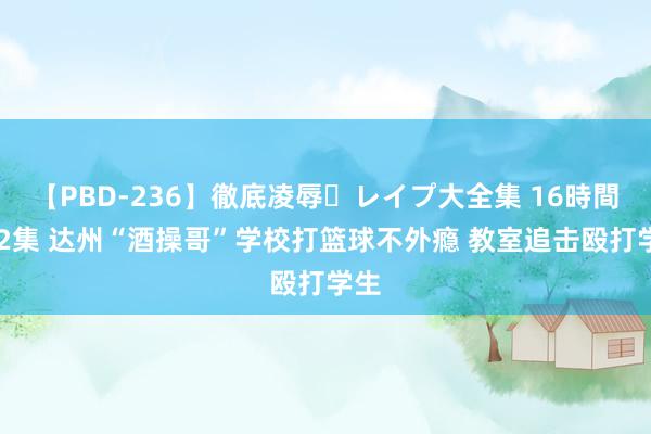 【PBD-236】徹底凌辱・レイプ大全集 16時間 第2集 达州“酒操哥”学校打篮球不外瘾 教室追击殴打学生