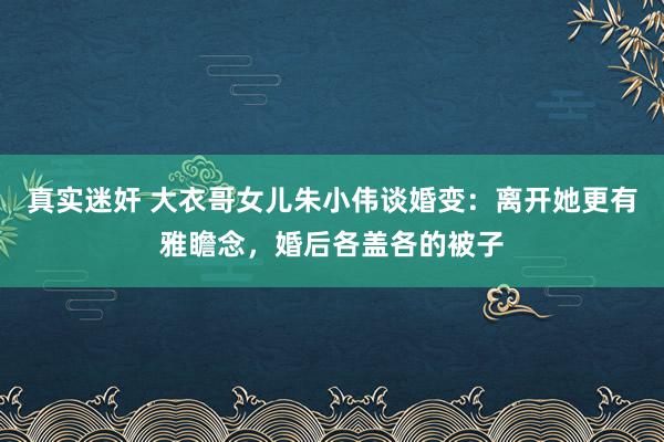 真实迷奸 大衣哥女儿朱小伟谈婚变：离开她更有雅瞻念，婚后各盖各的被子