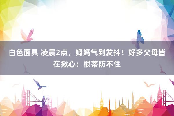 白色面具 凌晨2点，姆妈气到发抖！好多父母皆在揪心：根蒂防不住