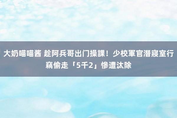 大奶喵喵酱 趁阿兵哥出门操課！少校軍官潛寢室行竊　偷走「5千2」慘遭汰除