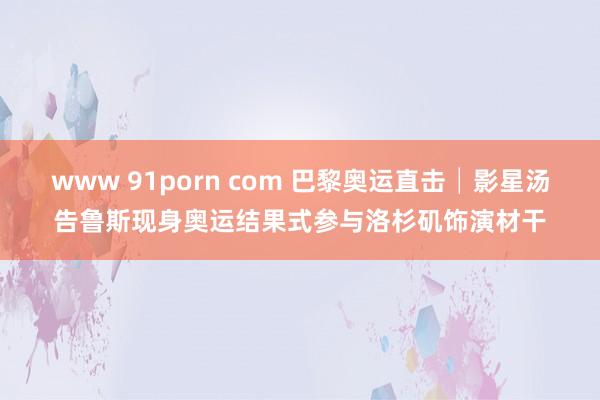 www 91porn com 巴黎奥运直击│影星汤告鲁斯现身奥运结果式　参与洛杉矶饰演材干