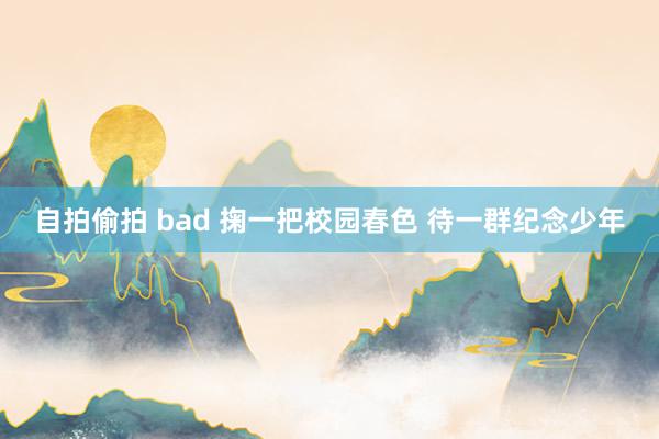 自拍偷拍 bad 掬一把校园春色 待一群纪念少年