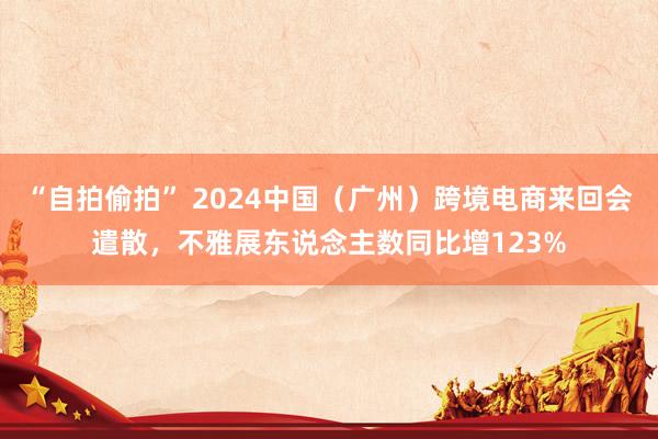 “自拍偷拍” 2024中国（广州）跨境电商来回会遣散，不雅展东说念主数同比增123%