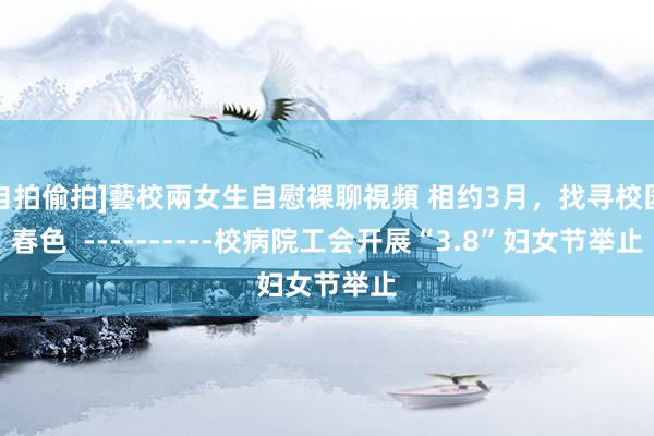 自拍偷拍]藝校兩女生自慰裸聊視頻 相约3月，找寻校园春色  ----------校病院工会开展“3.8”妇女节举止