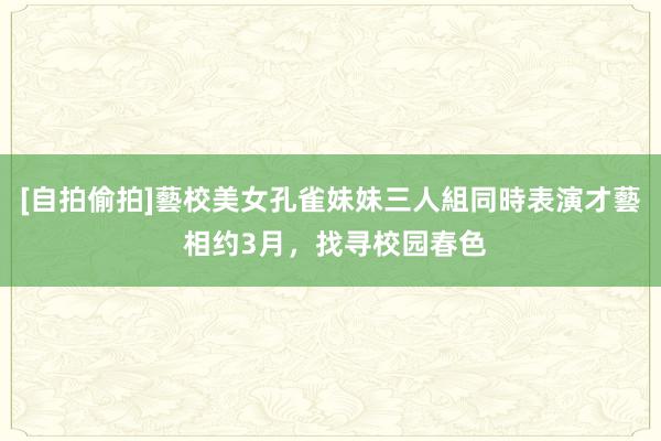 [自拍偷拍]藝校美女孔雀妹妹三人組同時表演才藝 相约3月，找寻校园春色