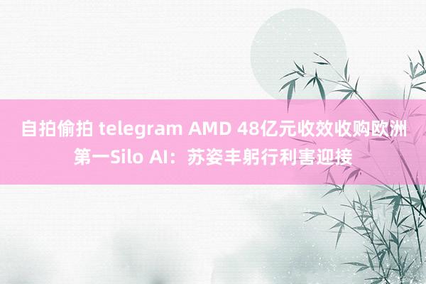 自拍偷拍 telegram AMD 48亿元收效收购欧洲第一Silo AI：苏姿丰躬行利害迎接