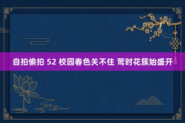 自拍偷拍 52 校园春色关不住 莺时花簇始盛开