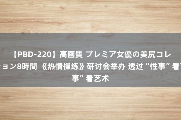 【PBD-220】高画質 プレミア女優の美尻コレクション8時間 《热情操练》研讨会举办 透过“性事”看艺术