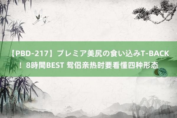 【PBD-217】プレミア美尻の食い込みT-BACK！8時間BEST 鸳侣亲热时要看懂四种形态