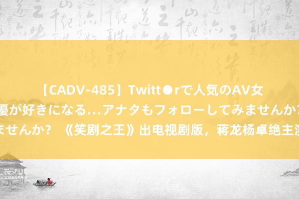 【CADV-485】Twitt●rで人気のAV女優 SNSでますますAV女優が好きになる…アナタもフォローしてみませんか？ 《笑剧之王》出电视剧版，蒋龙杨卓绝主演，雀刀门编剧握笔