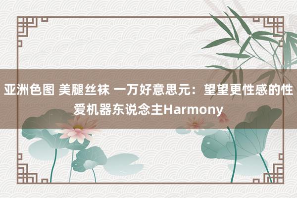 亚洲色图 美腿丝袜 一万好意思元：望望更性感的性爱机器东说念主Harmony