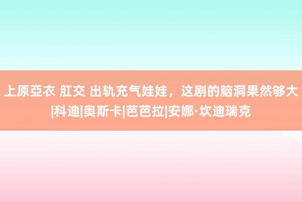 上原亞衣 肛交 出轨充气娃娃，这剧的脑洞果然够大|科迪|奥斯卡|芭芭拉|安娜·坎迪瑞克