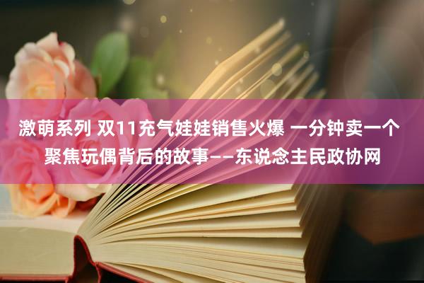 激萌系列 双11充气娃娃销售火爆 一分钟卖一个 聚焦玩偶背后的故事——东说念主民政协网