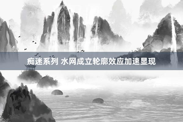 痴迷系列 水网成立轮廓效应加速显现