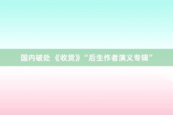 国内破处 《收货》“后生作者演义专辑”