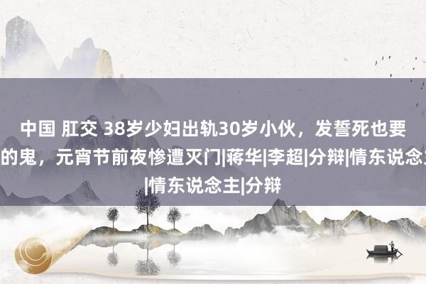 中国 肛交 38岁少妇出轨30岁小伙，发誓死也要作念他的鬼，元宵节前夜惨遭灭门|蒋华|李超|分辩|情东说念主|分辩