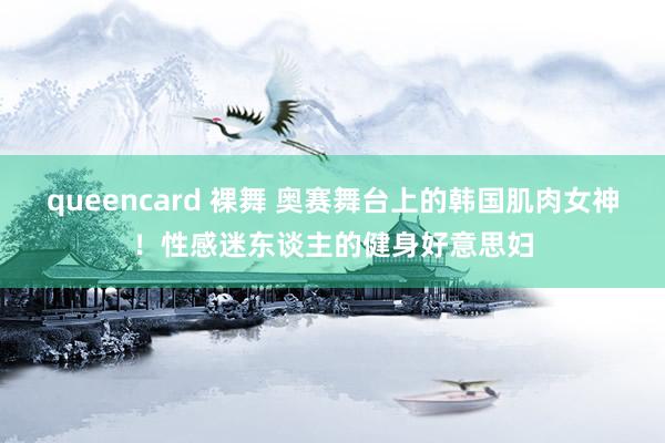 queencard 裸舞 奥赛舞台上的韩国肌肉女神！性感迷东谈主的健身好意思妇