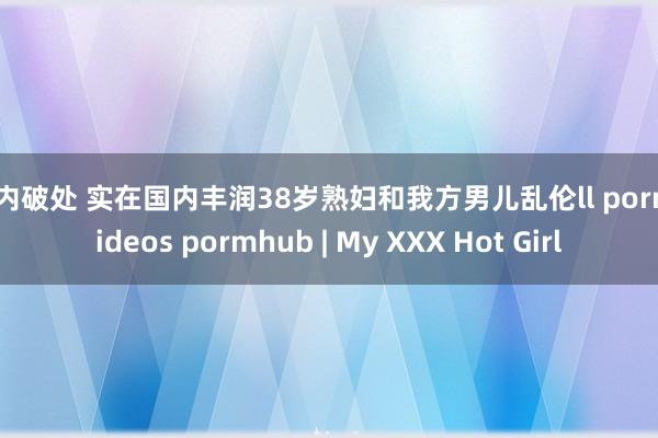 国内破处 实在国内丰润38岁熟妇和我方男儿乱伦ll porn videos pormhub | My XXX Hot Girl