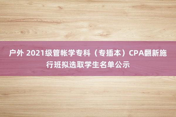 户外 2021级管帐学专科（专插本）CPA翻新施行班拟选取学生名单公示