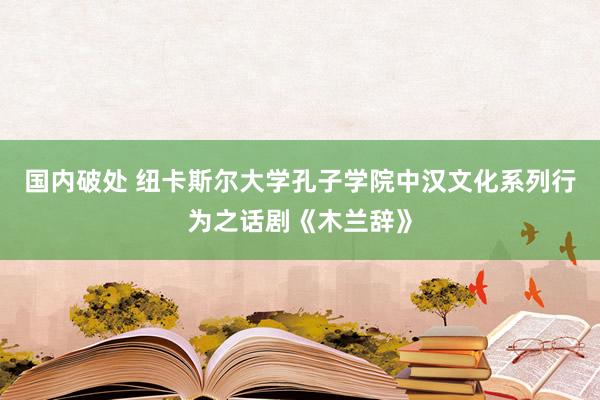 国内破处 纽卡斯尔大学孔子学院中汉文化系列行为之话剧《木兰辞》