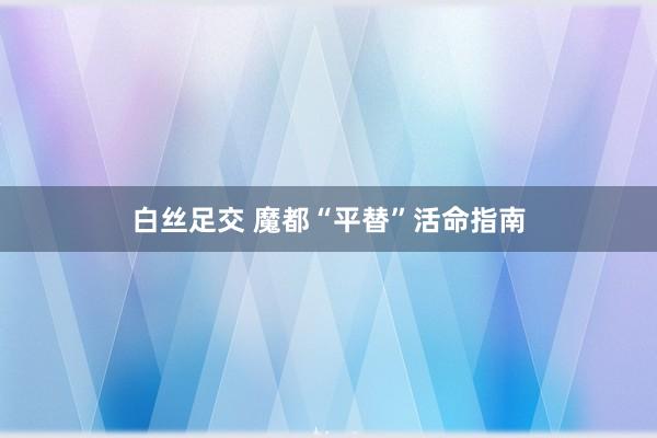 白丝足交 魔都“平替”活命指南