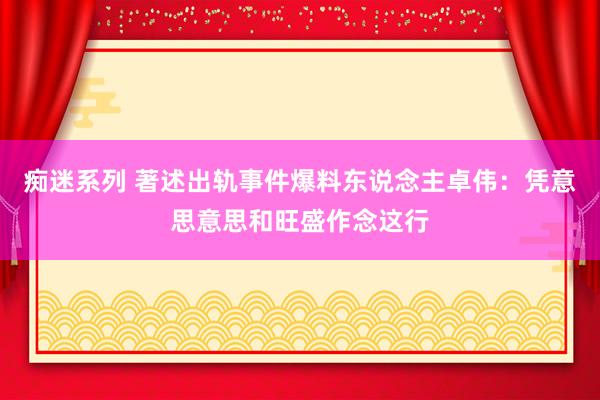 痴迷系列 著述出轨事件爆料东说念主卓伟：凭意思意思和旺盛作念这行