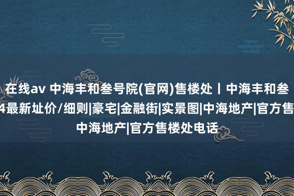 在线av 中海丰和叁号院(官网)售楼处丨中海丰和叁号院2024最新址价/细则|豪宅|金融街|实景图|中海地产|官方售楼处电话