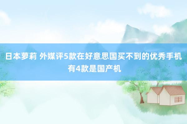 日本萝莉 外媒评5款在好意思国买不到的优秀手机 有4款是国产机