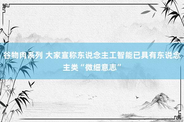 谷物肉系列 大家宣称东说念主工智能已具有东说念主类“微细意志”