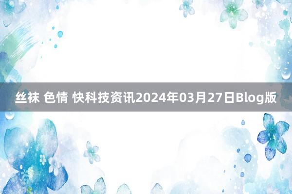 丝袜 色情 快科技资讯2024年03月27日Blog版