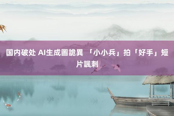 国内破处 AI生成圖詭異 「小小兵」拍「好手」短片諷刺