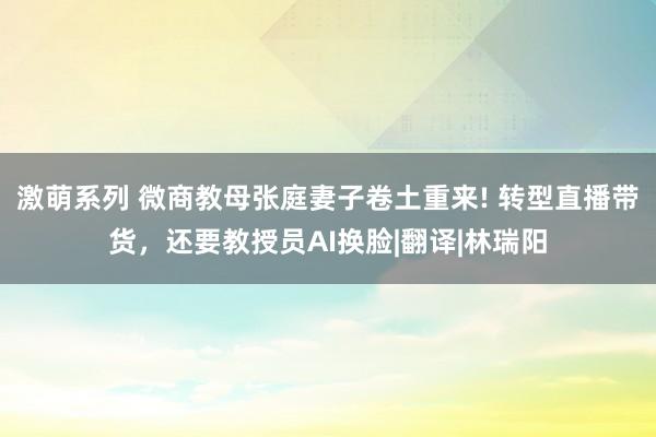 激萌系列 微商教母张庭妻子卷土重来! 转型直播带货，还要教授员AI换脸|翻译|林瑞阳