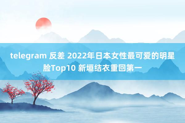 telegram 反差 2022年日本女性最可爱的明星脸Top10 新垣结衣重回第一