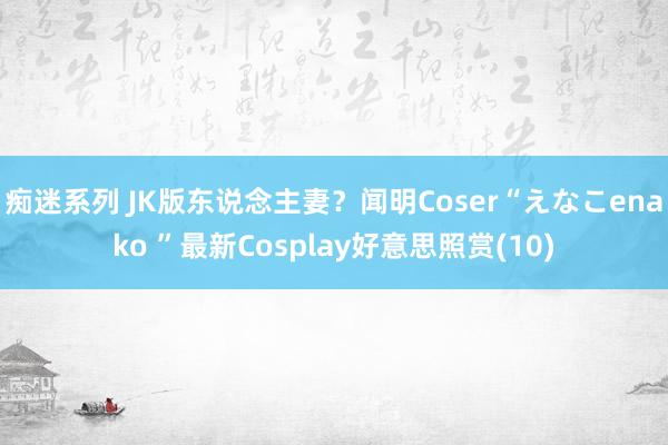 痴迷系列 JK版东说念主妻？闻明Coser“えなこenako ”最新Cosplay好意思照赏(10)