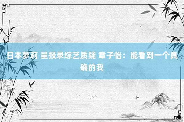 日本萝莉 呈报录综艺质疑 章子怡：能看到一个真确的我