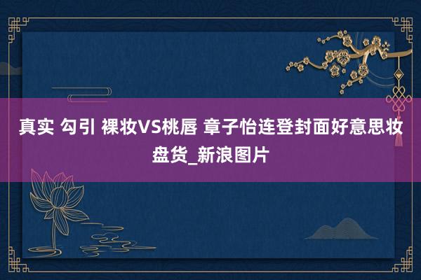 真实 勾引 裸妆VS桃唇 章子怡连登封面好意思妆盘货_新浪图片