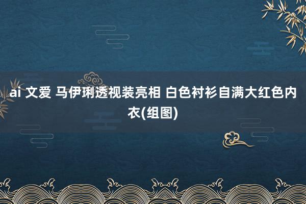 ai 文爱 马伊琍透视装亮相 白色衬衫自满大红色内衣(组图)