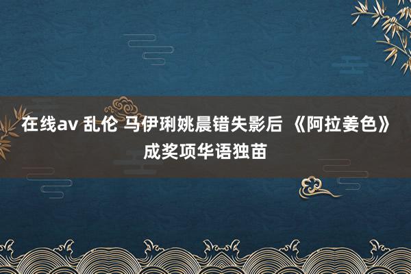 在线av 乱伦 马伊琍姚晨错失影后 《阿拉姜色》成奖项华语独苗