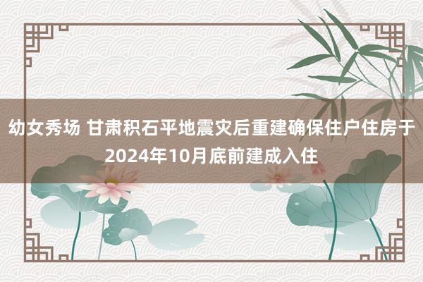 幼女秀场 甘肃积石平地震灾后重建确保住户住房于2024年10月底前建成入住