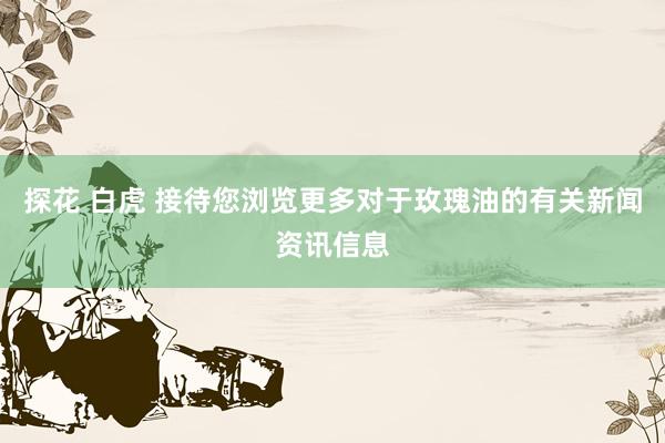 探花 白虎 接待您浏览更多对于玫瑰油的有关新闻资讯信息