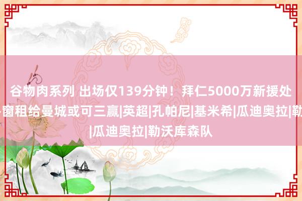 谷物肉系列 出场仅139分钟！拜仁5000万新援处境疼痛 冬窗租给曼城或可三赢|英超|孔帕尼|基米希|瓜迪奥拉|勒沃库森队