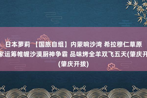 日本萝莉 【国旅自组】内蒙响沙湾 希拉穆仁草原 独家运筹帷幄沙漠厨神争霸 品味烤全羊双飞五天(肇庆开拔)