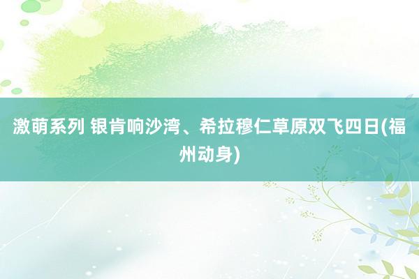 激萌系列 银肯响沙湾、希拉穆仁草原双飞四日(福州动身)