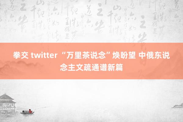 拳交 twitter “万里茶说念”焕盼望 中俄东说念主文疏通谱新篇