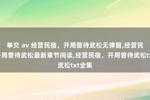 拳交 av 经营民宿，开局管待武松无弹窗，经营民宿，开局管待武松最新章节阅读，经营民宿，开局管待武松txt全集