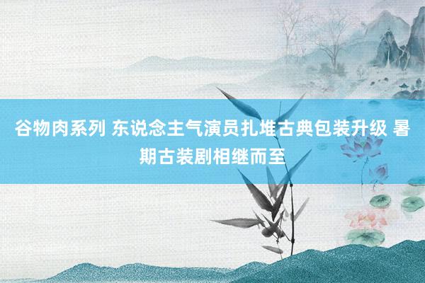 谷物肉系列 东说念主气演员扎堆古典包装升级 暑期古装剧相继而至